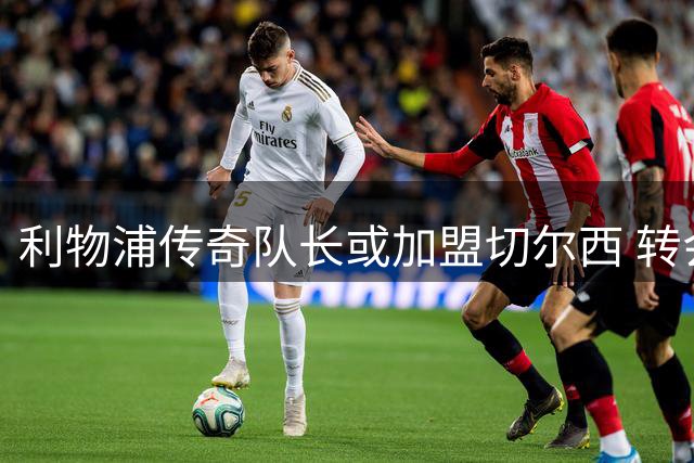 利物浦传奇队长或加盟切尔西 转会市场掀起波澜
