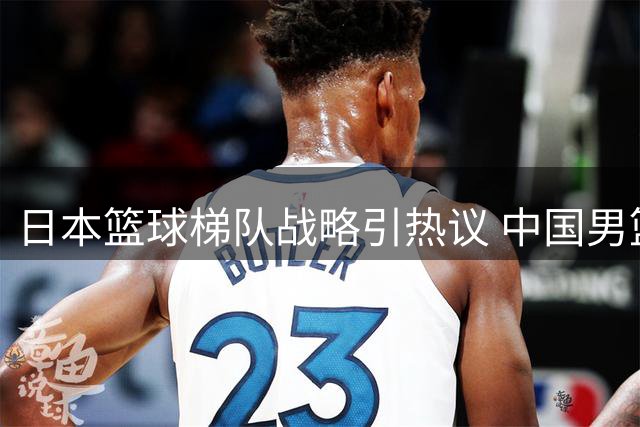 日本篮球梯队战略引热议 中国男篮女篮为何难效仿？