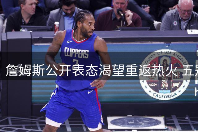 詹姆斯公开表态渴望重返热火 五冠梦想或助其登顶历史最佳