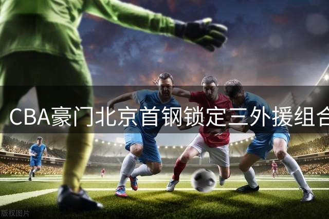 CBA豪门北京首钢锁定三外援组合 新赛季全力冲击队史第四冠
